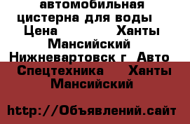 автомобильная цистерна для воды  › Цена ­ 15 000 - Ханты-Мансийский, Нижневартовск г. Авто » Спецтехника   . Ханты-Мансийский